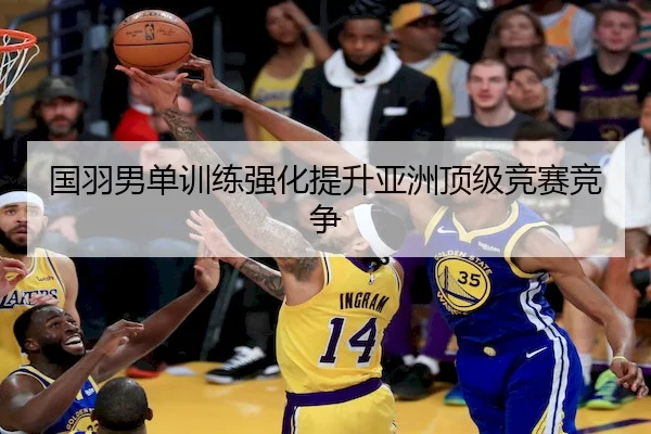 国羽男单训练强化提升亚洲顶级竞赛竞争